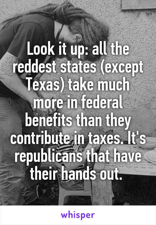 Look it up: all the reddest states (except Texas) take much more in federal benefits than they contribute in taxes. It's republicans that have their hands out. 