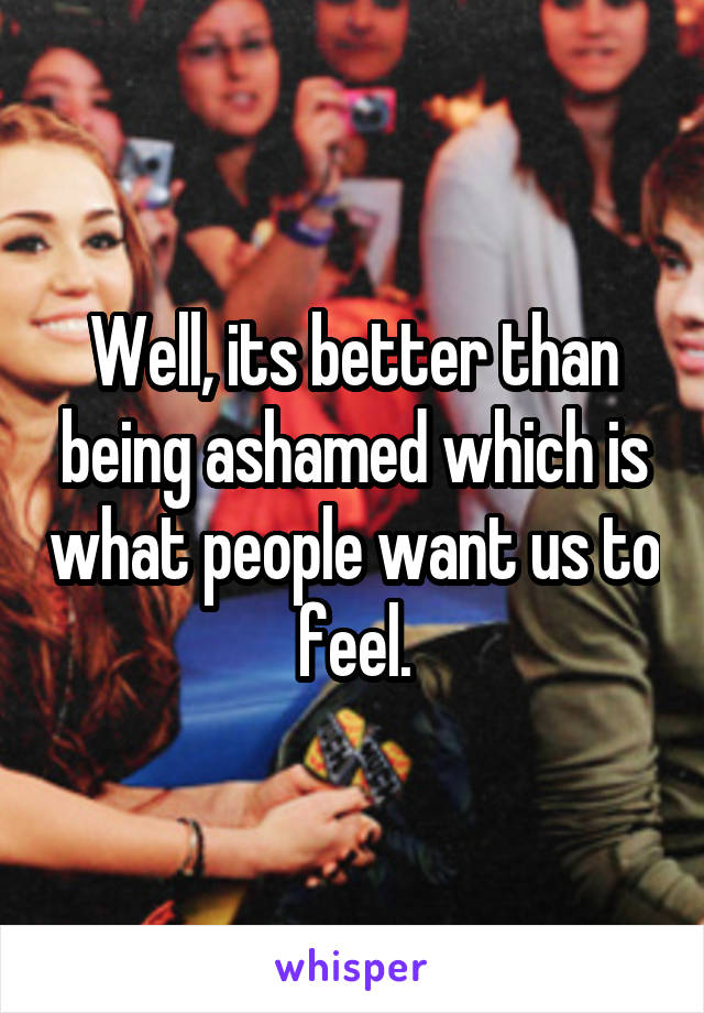 Well, its better than being ashamed which is what people want us to feel.