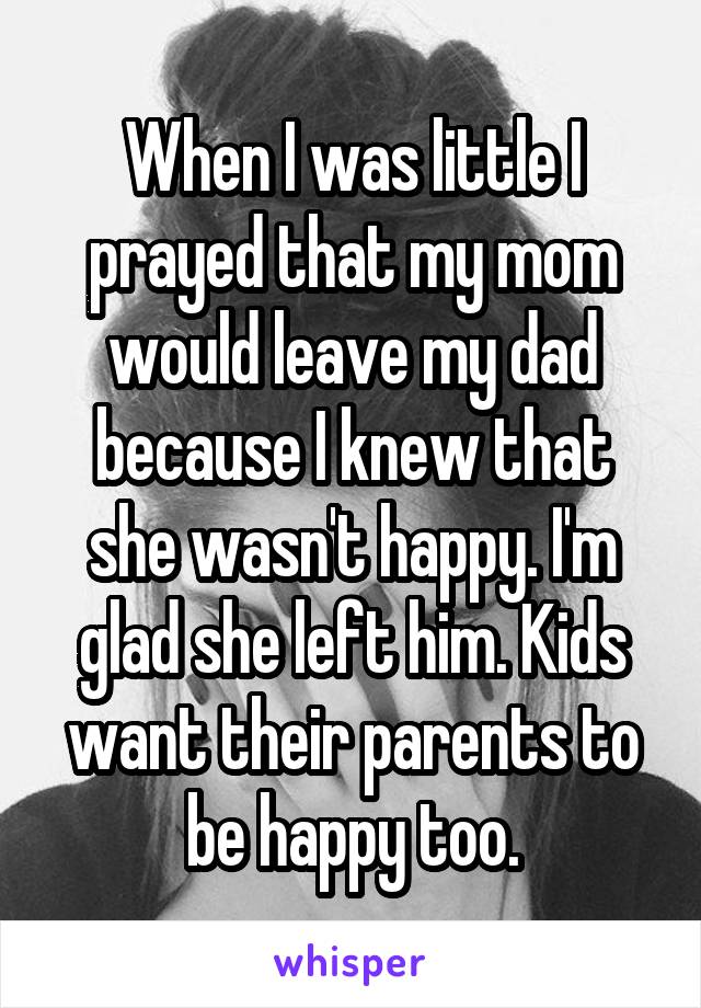 When I was little I prayed that my mom would leave my dad because I knew that she wasn't happy. I'm glad she left him. Kids want their parents to be happy too.