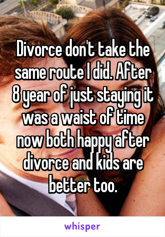 Divorce don't take the same route I did. After 8 year of just staying it was a waist of time now both happy after divorce and kids are better too.