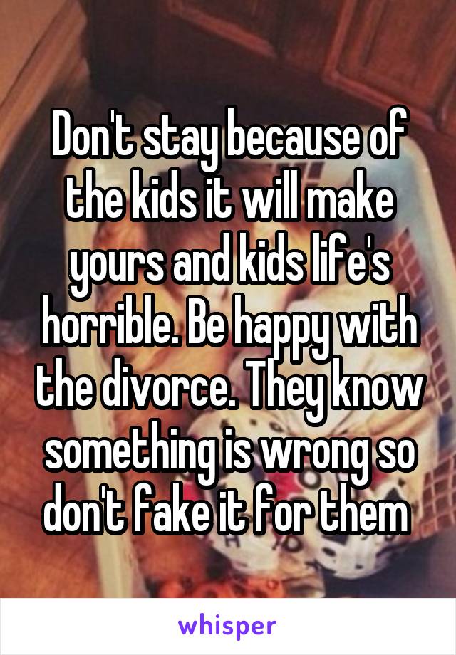 Don't stay because of the kids it will make yours and kids life's horrible. Be happy with the divorce. They know something is wrong so don't fake it for them 