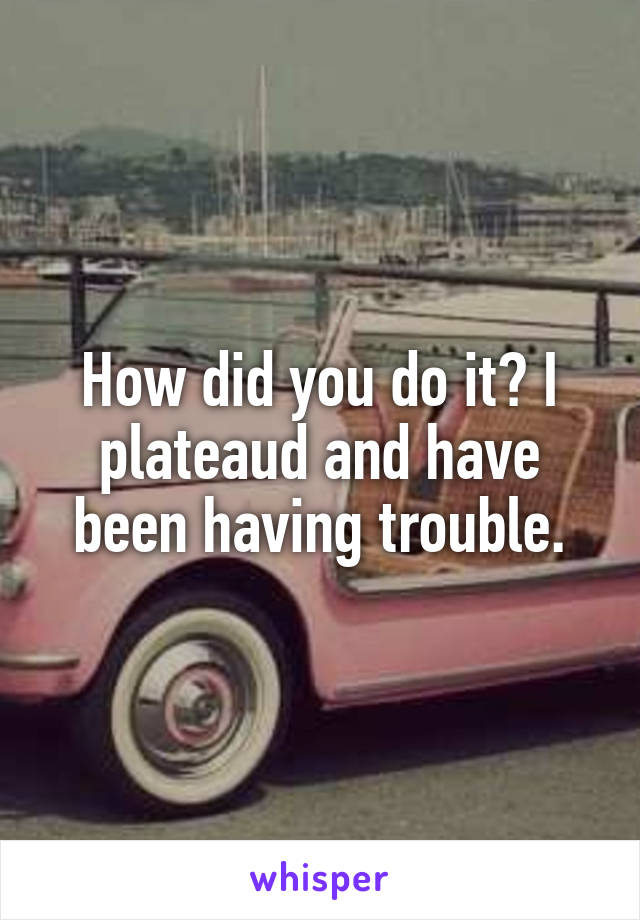 How did you do it? I plateaud and have been having trouble.