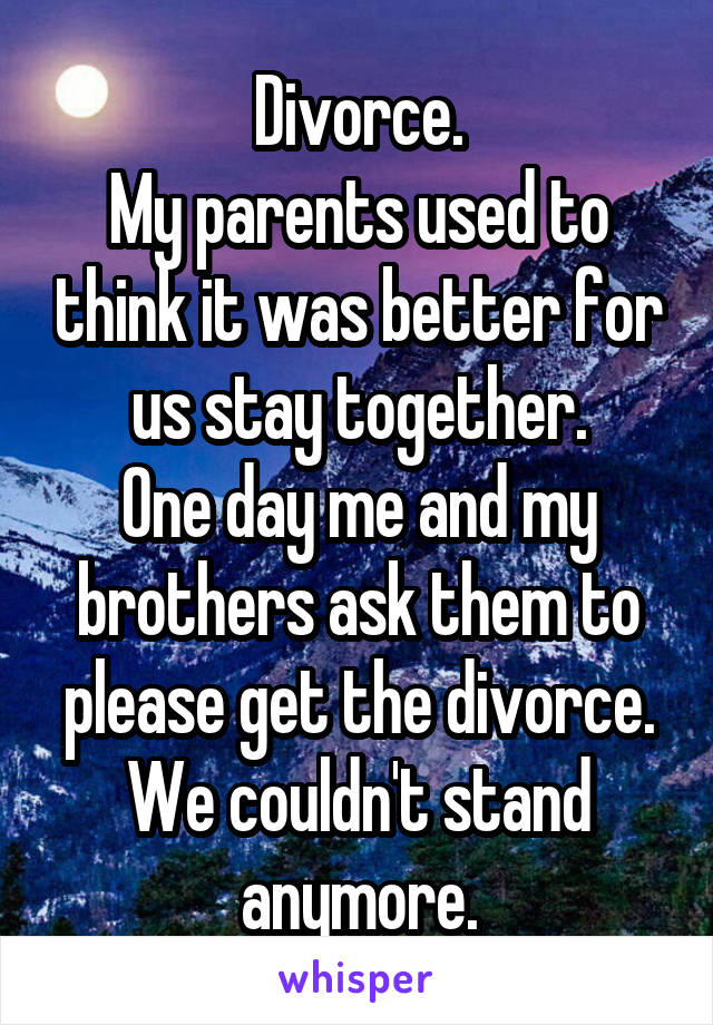 Divorce.
My parents used to think it was better for us stay together.
One day me and my brothers ask them to please get the divorce.
We couldn't stand anymore.