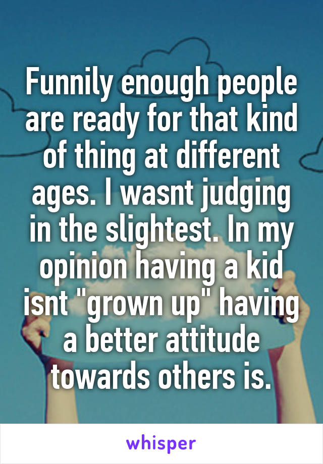 Funnily enough people are ready for that kind of thing at different ages. I wasnt judging in the slightest. In my opinion having a kid isnt "grown up" having a better attitude towards others is.