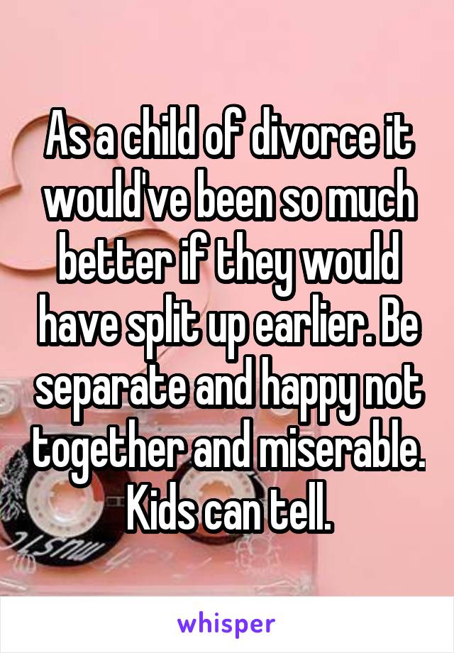 As a child of divorce it would've been so much better if they would have split up earlier. Be separate and happy not together and miserable. Kids can tell.