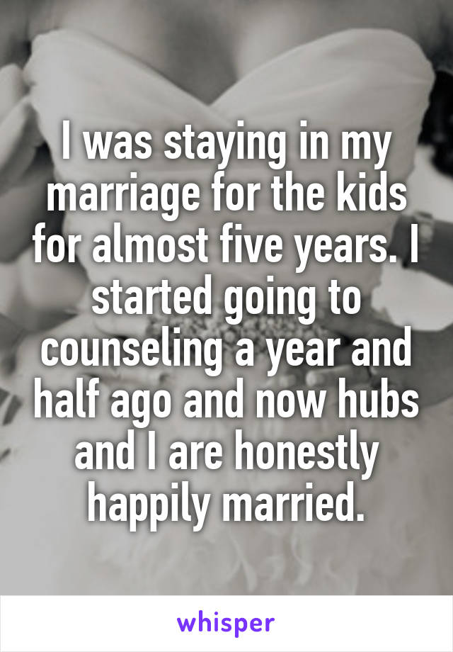 I was staying in my marriage for the kids for almost five years. I started going to counseling a year and half ago and now hubs and I are honestly happily married.