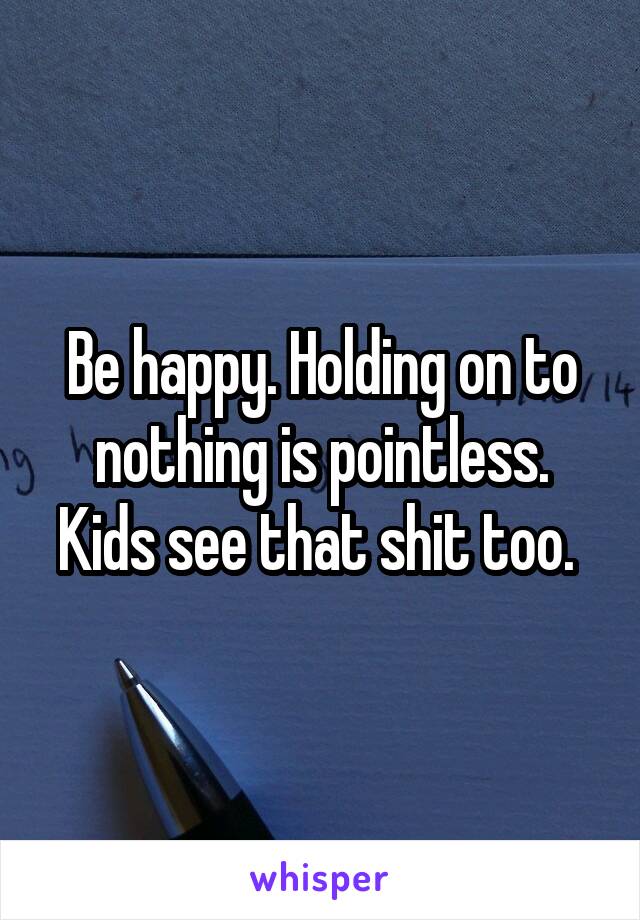 Be happy. Holding on to nothing is pointless. Kids see that shit too. 