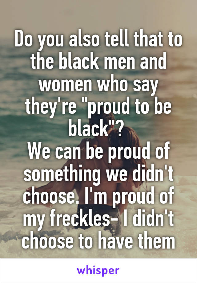 Do you also tell that to the black men and women who say they're "proud to be black"? 
We can be proud of something we didn't choose. I'm proud of my freckles- I didn't choose to have them