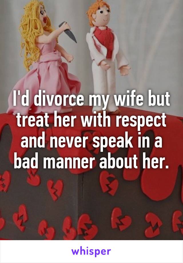 I'd divorce my wife but treat her with respect and never speak in a bad manner about her.