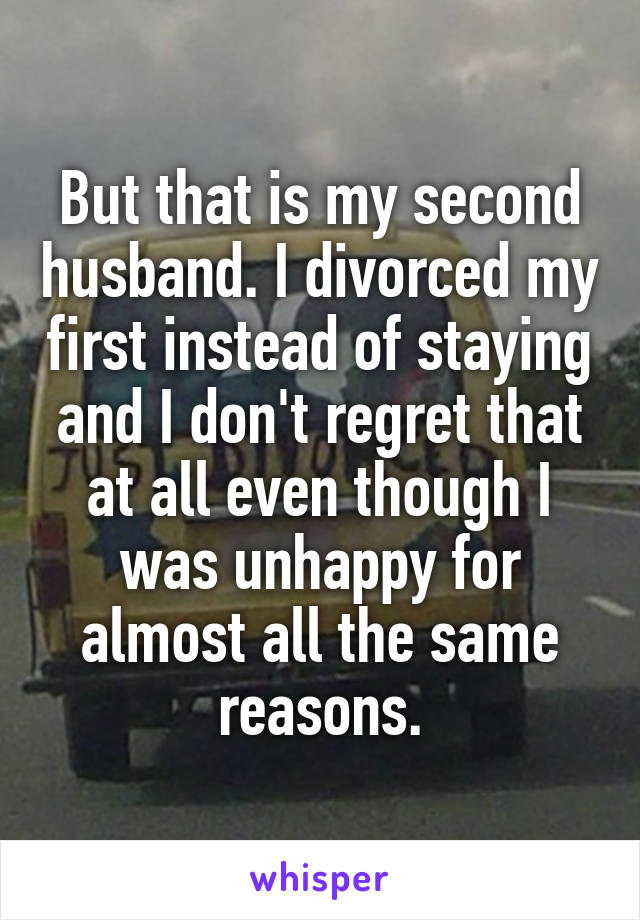 But that is my second husband. I divorced my first instead of staying and I don't regret that at all even though I was unhappy for almost all the same reasons.