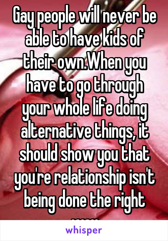 Gay people will never be able to have kids of their own.When you have to go through your whole life doing alternative things, it should show you that you're relationship isn't being done the right way