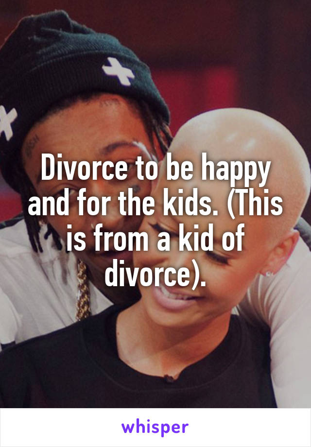 Divorce to be happy and for the kids. (This is from a kid of divorce).