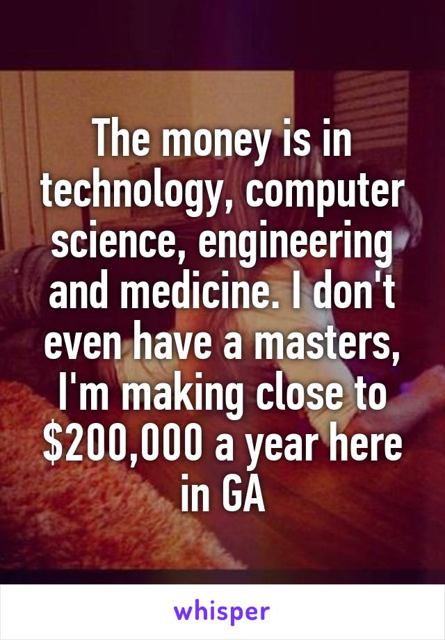 The money is in technology, computer science, engineering and medicine. I don't even have a masters, I'm making close to $200,000 a year here in GA