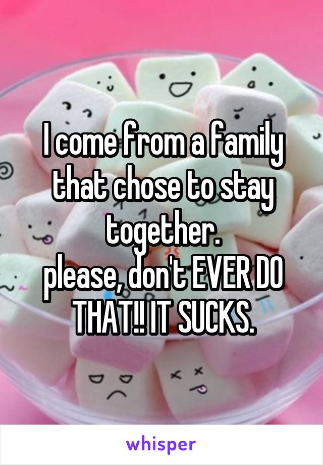 I come from a family that chose to stay together.
please, don't EVER DO THAT!! IT SUCKS.