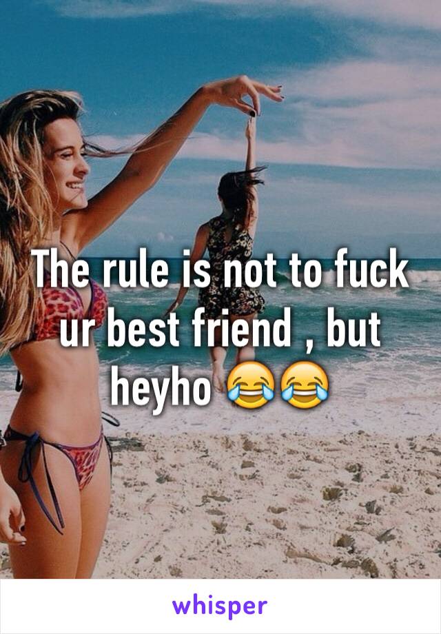 The rule is not to fuck ur best friend , but heyho 😂😂