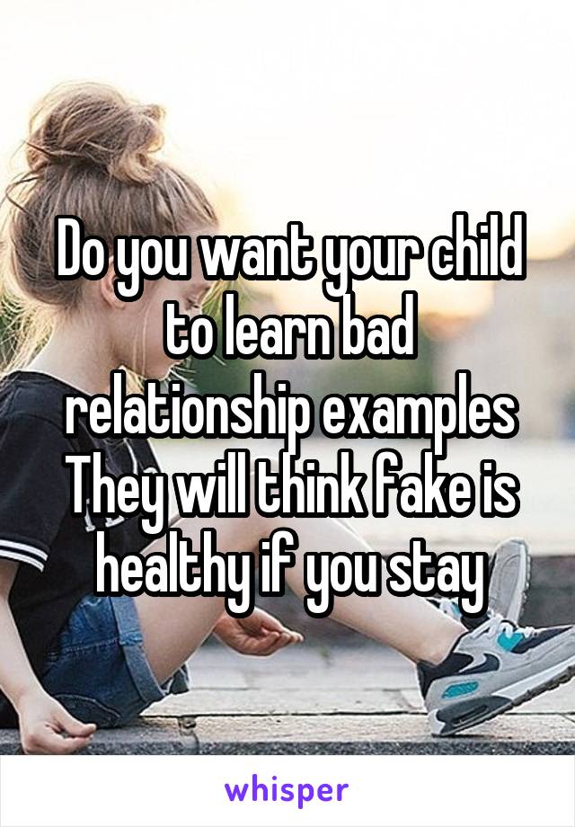 Do you want your child to learn bad relationship examples They will think fake is healthy if you stay