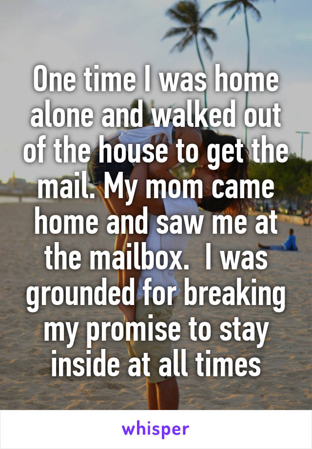 One time I was home alone and walked out of the house to get the mail. My mom came home and saw me at the mailbox.  I was grounded for breaking my promise to stay inside at all times