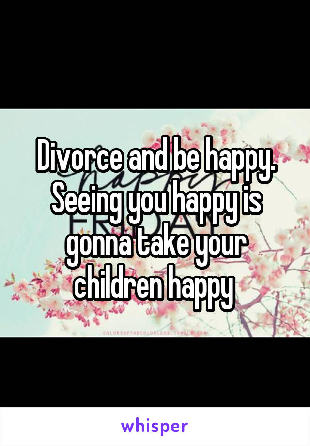 Divorce and be happy. Seeing you happy is gonna take your children happy 