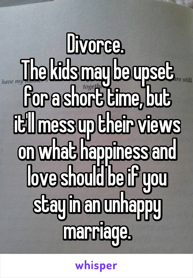 Divorce. 
The kids may be upset for a short time, but it'll mess up their views on what happiness and love should be if you stay in an unhappy marriage.