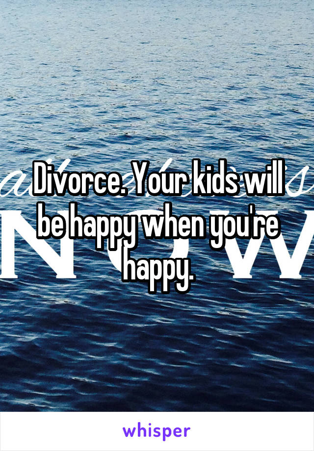 Divorce. Your kids will be happy when you're happy.