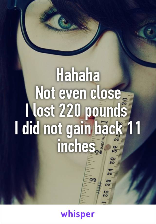 Hahaha
Not even close
I lost 220 pounds 
I did not gain back 11 inches 