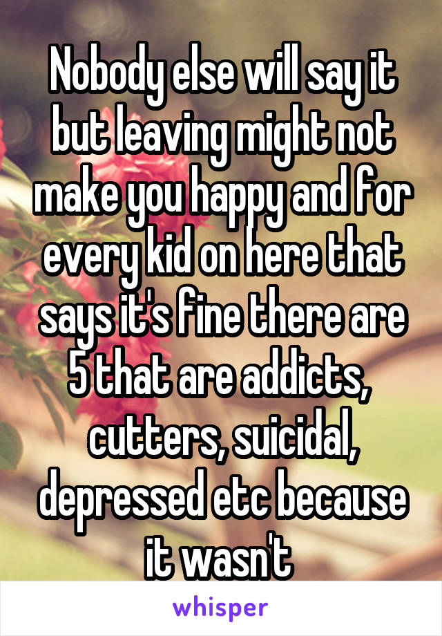 Nobody else will say it but leaving might not make you happy and for every kid on here that says it's fine there are 5 that are addicts,  cutters, suicidal, depressed etc because it wasn't 