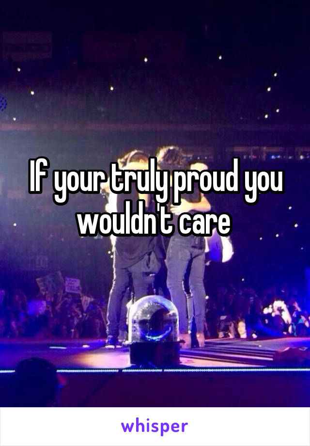 If your truly proud you wouldn't care 
