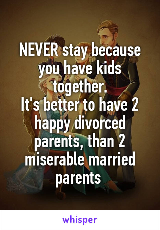 NEVER stay because you have kids together.
It's better to have 2 happy divorced parents, than 2 miserable married parents 