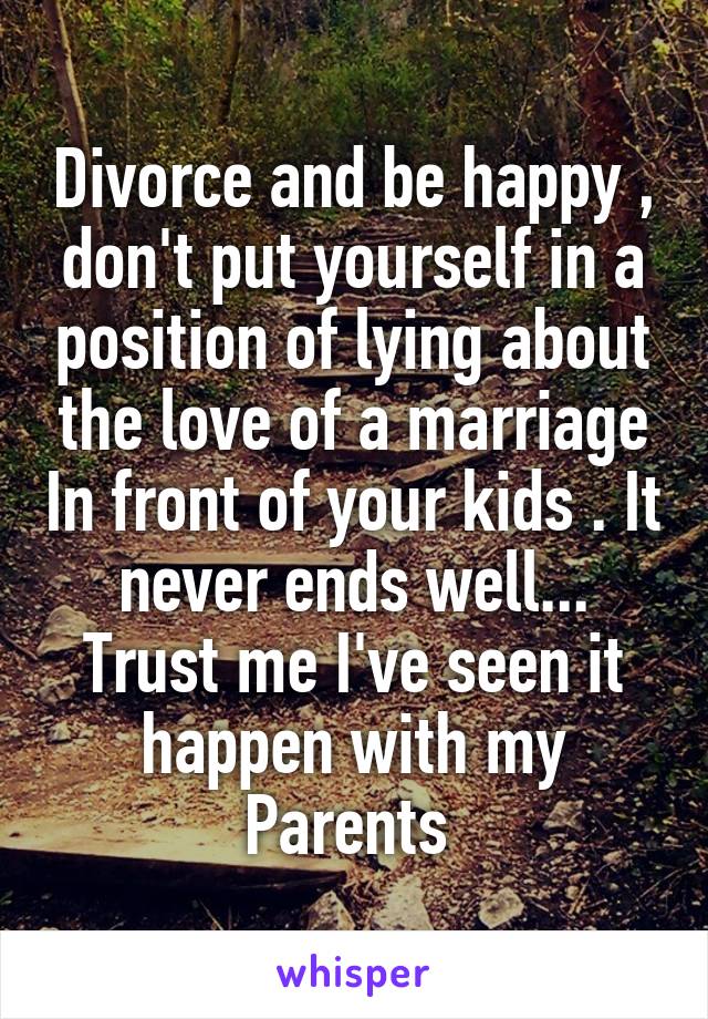 Divorce and be happy , don't put yourself in a position of lying about the love of a marriage In front of your kids . It never ends well... Trust me I've seen it happen with my
Parents 