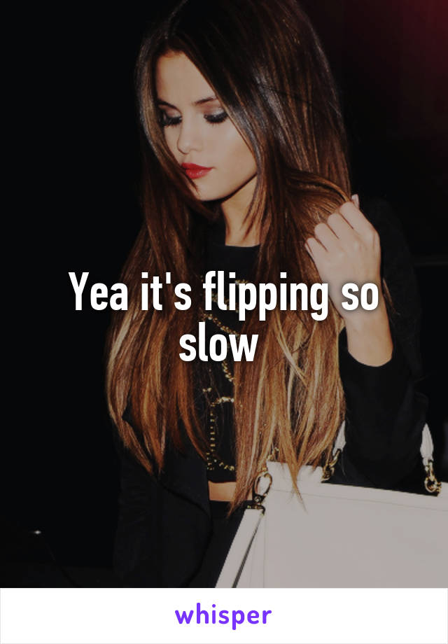 Yea it's flipping so slow 