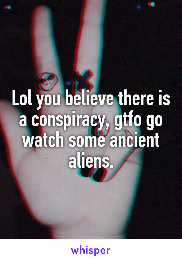 Lol you believe there is a conspiracy, gtfo go watch some ancient aliens.