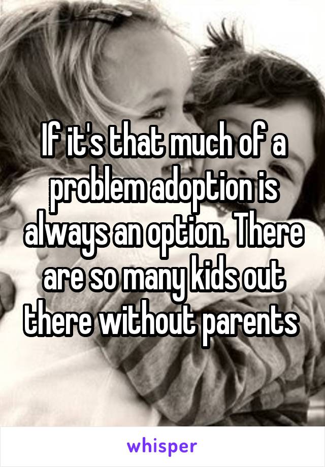 If it's that much of a problem adoption is always an option. There are so many kids out there without parents 