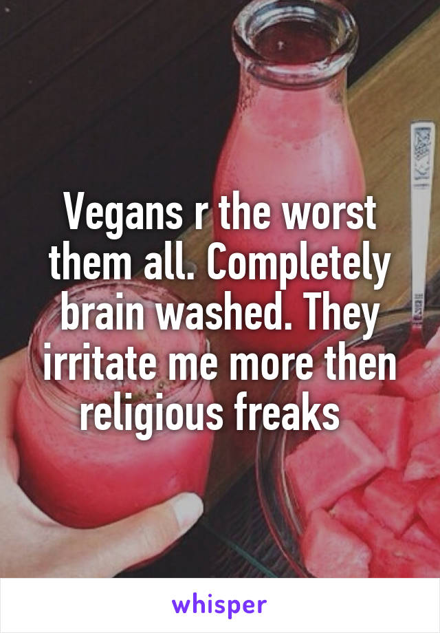 Vegans r the worst them all. Completely brain washed. They irritate me more then religious freaks  