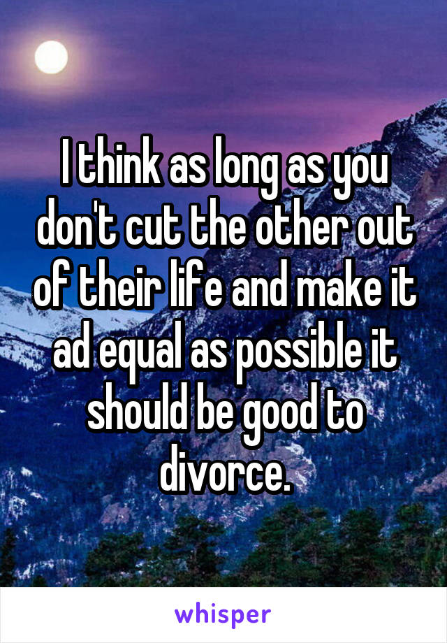 I think as long as you don't cut the other out of their life and make it ad equal as possible it should be good to divorce.