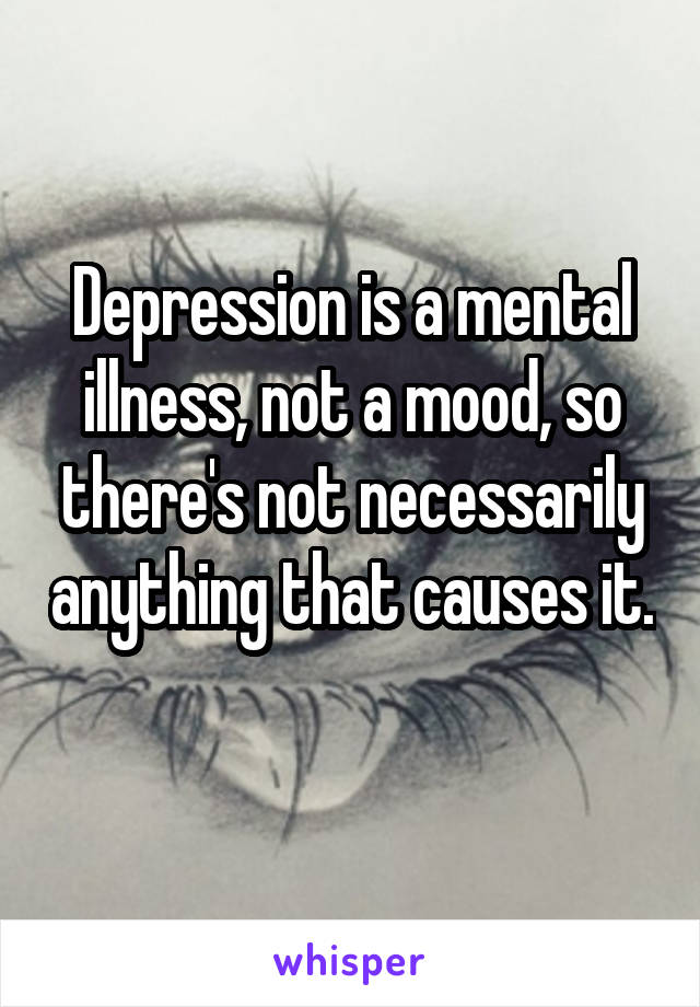Depression is a mental illness, not a mood, so there's not necessarily anything that causes it. 