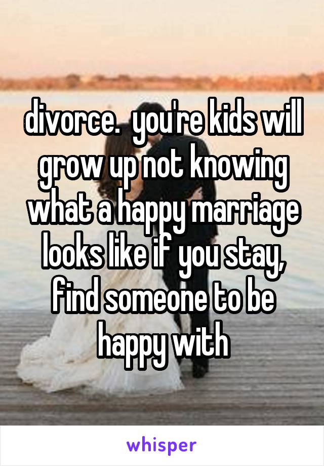 divorce.  you're kids will grow up not knowing what a happy marriage looks like if you stay, find someone to be happy with