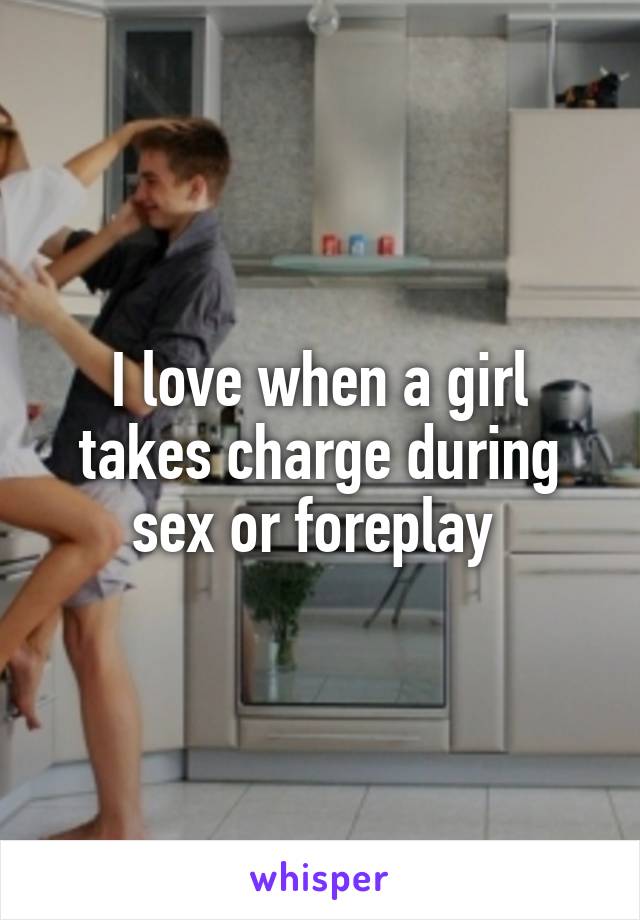 I love when a girl takes charge during sex or foreplay 