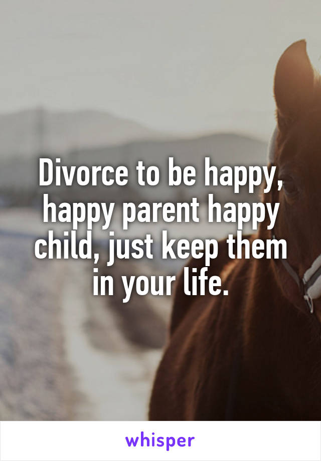 Divorce to be happy, happy parent happy child, just keep them in your life.