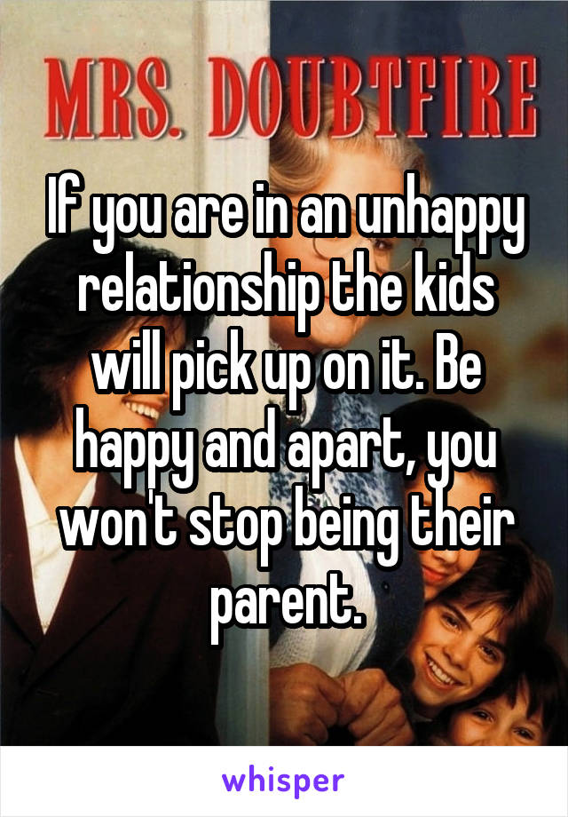 If you are in an unhappy relationship the kids will pick up on it. Be happy and apart, you won't stop being their parent.