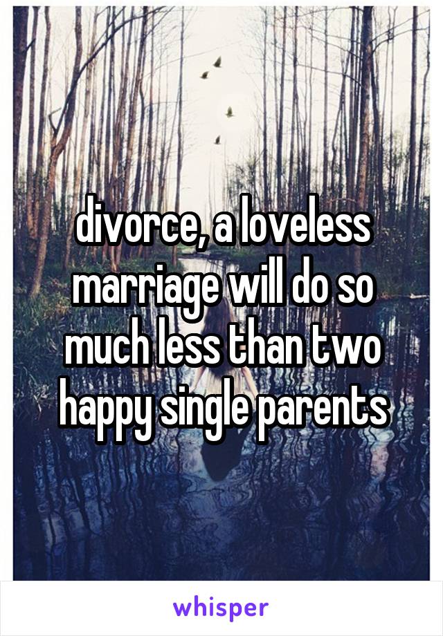 divorce, a loveless marriage will do so much less than two happy single parents