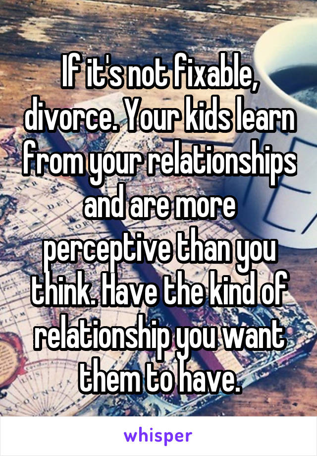 If it's not fixable, divorce. Your kids learn from your relationships and are more perceptive than you think. Have the kind of relationship you want them to have.