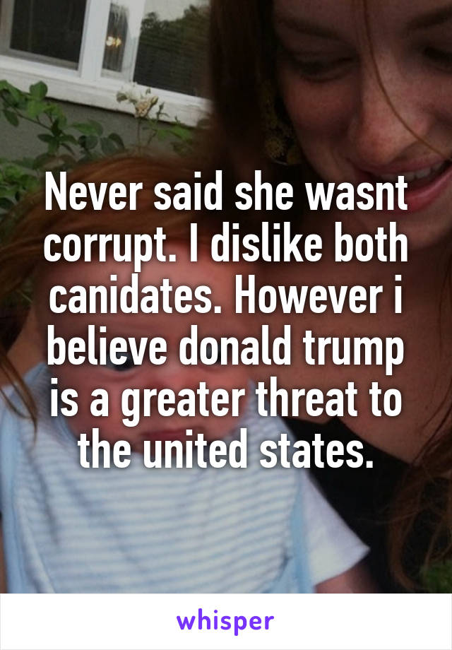 Never said she wasnt corrupt. I dislike both canidates. However i believe donald trump is a greater threat to the united states.