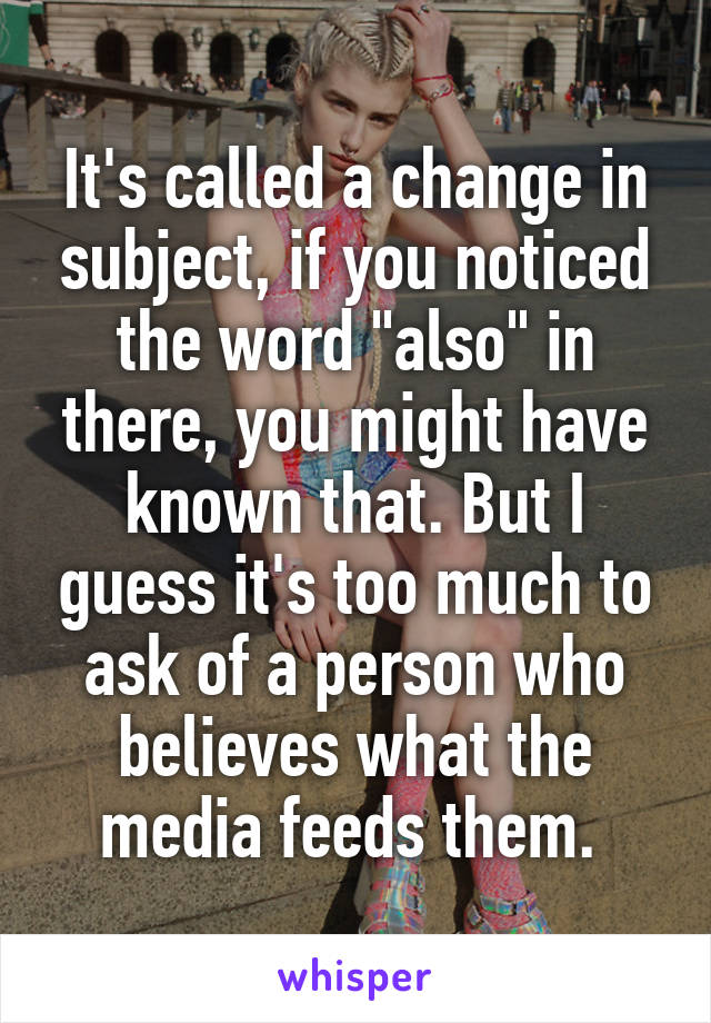 It's called a change in subject, if you noticed the word "also" in there, you might have known that. But I guess it's too much to ask of a person who believes what the media feeds them. 