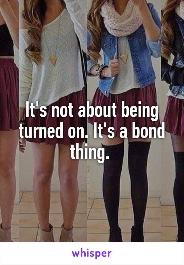 It's not about being turned on. It's a bond thing. 