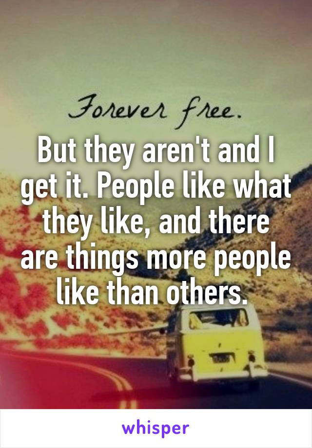 But they aren't and I get it. People like what they like, and there are things more people like than others. 