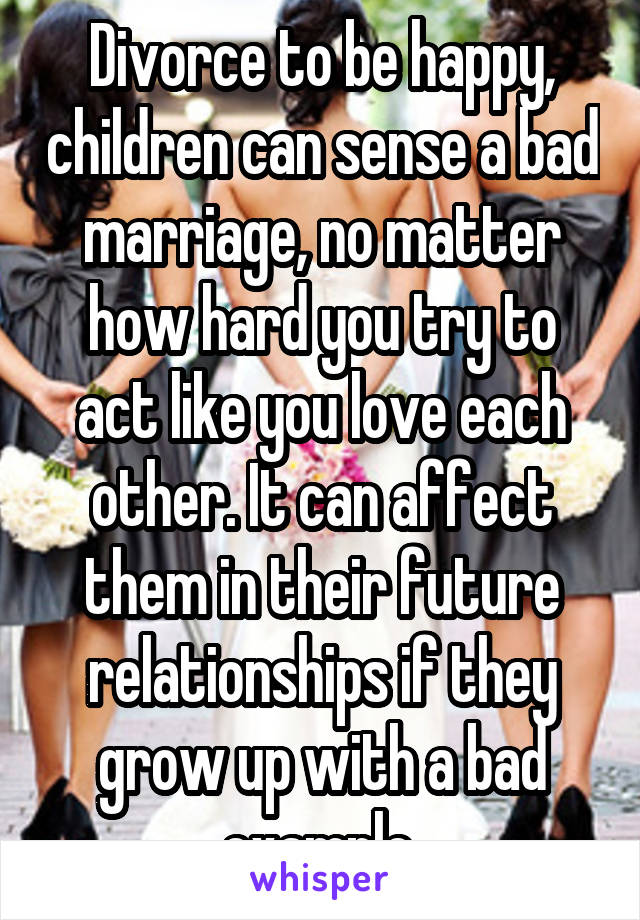 Divorce to be happy, children can sense a bad marriage, no matter how hard you try to act like you love each other. It can affect them in their future relationships if they grow up with a bad example.