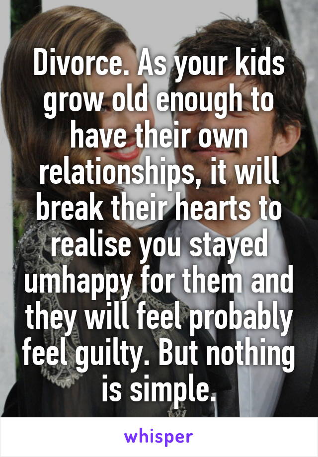 Divorce. As your kids grow old enough to have their own relationships, it will break their hearts to realise you stayed umhappy for them and they will feel probably feel guilty. But nothing is simple.