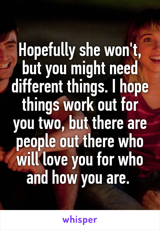 Hopefully she won't, but you might need different things. I hope things work out for you two, but there are people out there who will love you for who and how you are. 