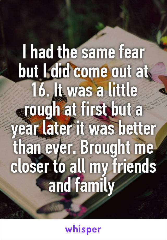 I had the same fear but I did come out at 16. It was a little rough at first but a year later it was better than ever. Brought me closer to all my friends and family 