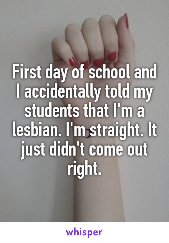 First day of school and I accidentally told my students that I'm a lesbian. I'm straight. It just didn't come out right.